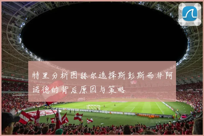 特里分析图赫尔选择斯彭斯而非阿诺德的背后原因与策略