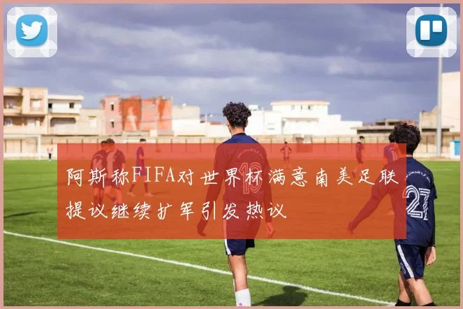 阿斯称FIFA对世界杯满意南美足联提议继续扩军引发热议