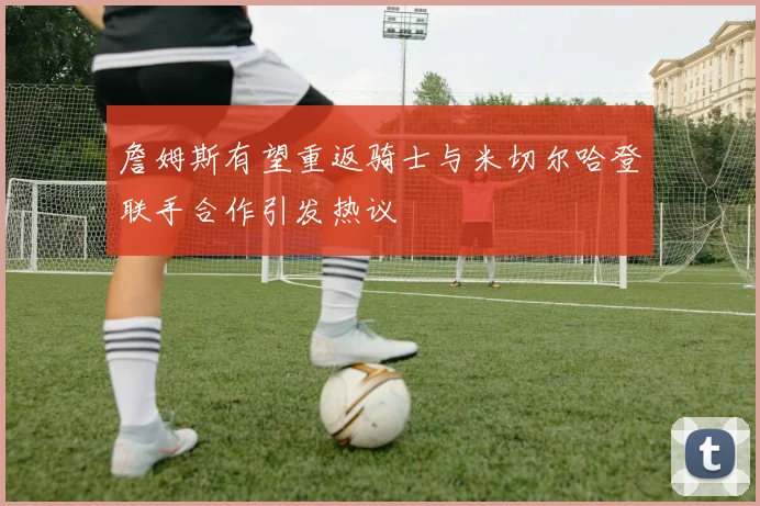 詹姆斯有望重返骑士与米切尔哈登联手合作引发热议