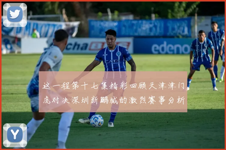 这一程第十七集精彩回顾天津津门虎对决深圳新鹏城的激烈赛事分析与亮点解读
