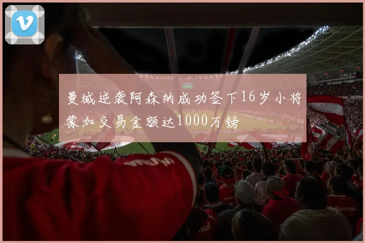 曼城逆袭阿森纳成功签下16岁小将蒙加交易金额达1000万镑
