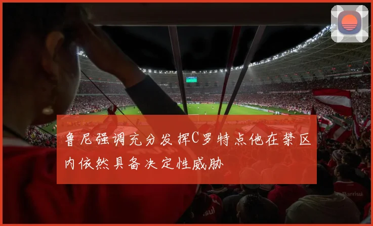 鲁尼强调充分发挥C罗特点他在禁区内依然具备决定性威胁