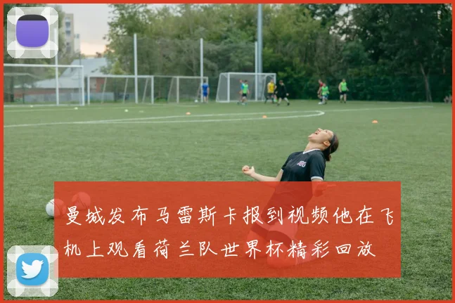 曼城发布马雷斯卡报到视频他在飞机上观看荷兰队世界杯精彩回放