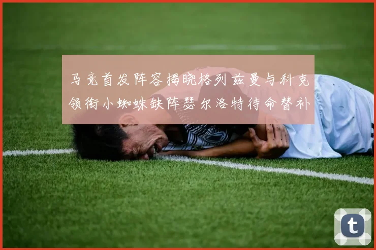 马竞首发阵容揭晓格列兹曼与科克领衔小蜘蛛缺阵瑟尔洛特待命替补