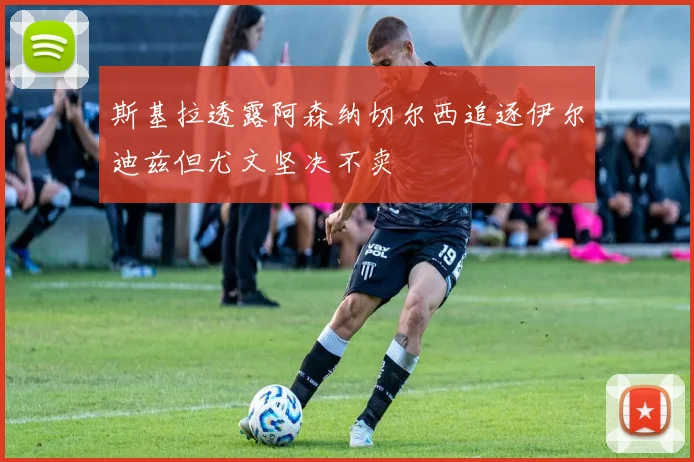 斯基拉透露阿森纳切尔西追逐伊尔迪兹但尤文坚决不卖