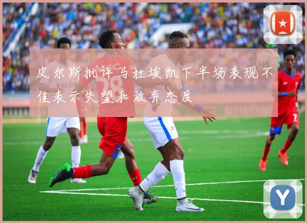 皮尔斯批评马杜埃凯下半场表现不佳表示失望和放弃态度
