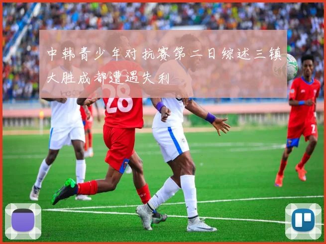 中韩青少年对抗赛第二日综述三镇大胜成都遭遇失利