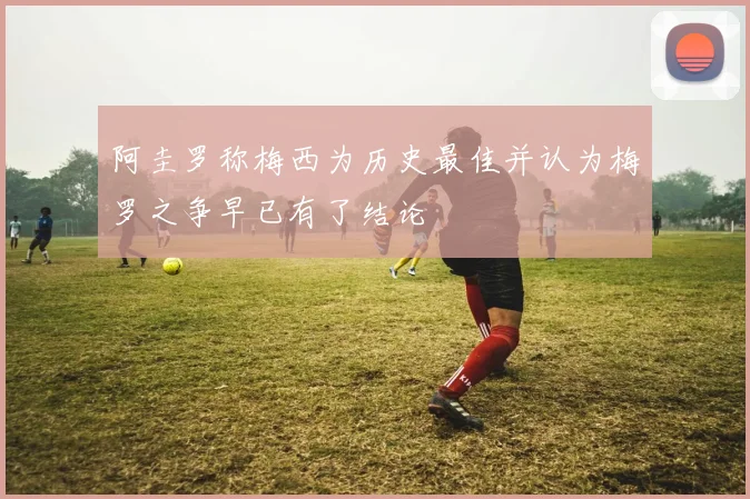 阿圭罗称梅西为历史最佳并认为梅罗之争早已有了结论