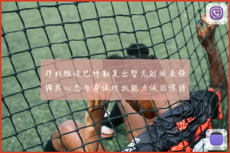 邓利维谈巴特勒复出暂无时间表强调其心态与身体对抗能力依旧保持