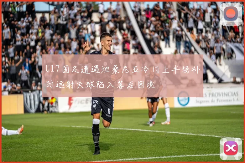 U17国足遭遇坦桑尼亚冷门上半场补时远射失球陷入落后困境