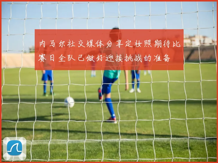 内马尔社交媒体分享定妆照期待比赛日全队已做好迎接挑战的准备