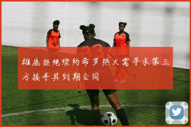 雄鹿拒绝续约希罗热火需寻求第三方接手其到期合同